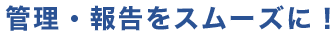 管理・報告をスムーズに！
